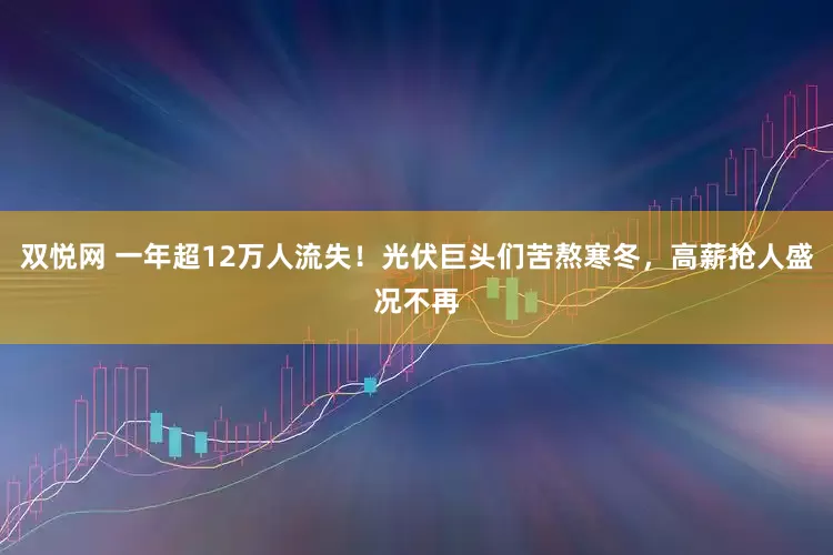 双悦网 一年超12万人流失！光伏巨头们苦熬寒冬，高薪抢人盛况不再