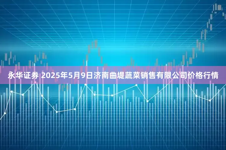 永华证券 2025年5月9日济南曲堤蔬菜销售有限公司价格行情