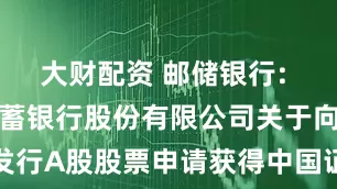 大财配资 邮储银行: 中国邮政储蓄银行股份有限公司关于向特定对象发行A股股票申请获得中国证监会同意注册批复的公告内容摘要