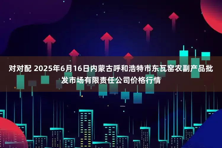对对配 2025年6月16日内蒙古呼和浩特市东瓦窑农副产品批发市场有限责任公司价格行情