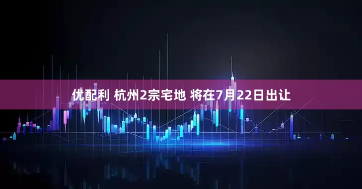 优配利 杭州2宗宅地 将在7月22日出让