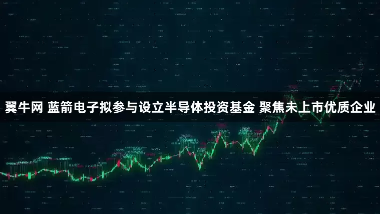 翼牛网 蓝箭电子拟参与设立半导体投资基金 聚焦未上市优质企业