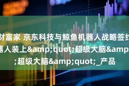财富家 京东科技与鲸鱼机器人战略签约，为教育机器人装上"超级大脑"_产品