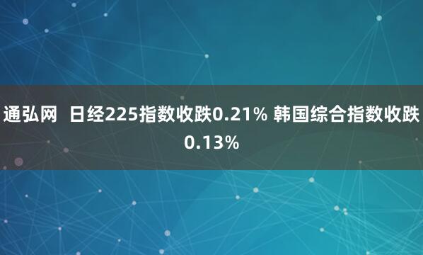 通弘网  日经225指数收跌0.21% 韩国综合指数收跌0.13%