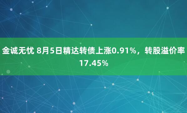 金诚无忧 8月5日精达转债上涨0.91%，转股溢价率17.45%